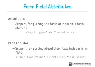 Form Field Attributes

Autofocus
  – Support for placing the focus on a specific form
    element
            <input type="text“ autofocus>



Placeholder
  – Support for placing placeholder text inside a form
    field
   <input type="text“ placeholder=“your name”>
 
