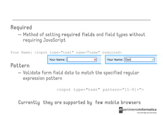 Required
   – Method of setting required fields and field types without
     requiring JavaScript

Your Name: <input type="text" name="name" required>


Pattern
   – Validate form field data to match the specified regular
     expression pattern

                     <input type="text" pattern=“[1-9]+”>


   Currently they are supported by few mobile browsers
 