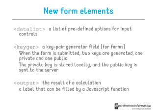 New form elements
<datalist> a list of pre-defined options for input
  controls

<keygen> a key-pair generator field (for forms)
  When the form is submitted, two keys are generated, one
  private and one public
  The private key is stored locally, and the public key is
  sent to the server

<output> the result of a calculation
  a label that can be filled by a Javascript function
 