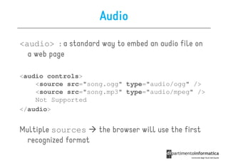 Audio
<audio> : a standard way to embed an audio file on
  a web page

<audio controls>
    <source src="song.ogg" type="audio/ogg" />
    <source src="song.mp3" type="audio/mpeg" />
    Not Supported
</audio>


Multiple sources      the browser will use the first
  recognized format
 
