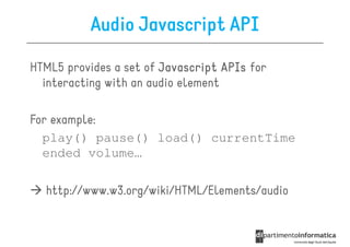 Audio Javascript API

HTML5 provides a set of Javascript APIs for
  interacting with an audio element

For example:
  play() pause() load() currentTime
  ended volume…

  http://www.w3.org/wiki/HTML/Elements/audio
 