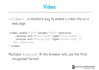 Video
<video> : a standard way to embed a video file on a
  web page

<video width="320" height="240" controls>
    <source src="movie.mp4" type="video/mp4" />
    <source src="movie.ogg" type="video/ogg" />
   Not Supported
</video>


Multiple sources      the browser will use the first
  recognized format
 