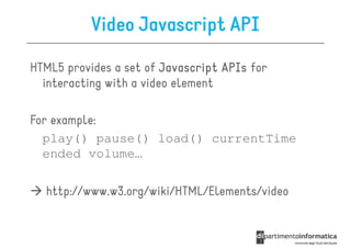 Video Javascript API

HTML5 provides a set of Javascript APIs for
  interacting with a video element

For example:
  play() pause() load() currentTime
  ended volume…

  http://www.w3.org/wiki/HTML/Elements/video
 