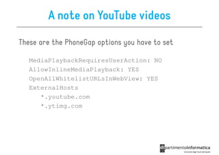 A note on YouTube videos

These are the PhoneGap options you have to set

   MediaPlaybackRequiresUserAction: NO
   AllowInlineMediaPlayback: YES
   OpenAllWhitelistURLsInWebView: YES
   ExternalHosts
      *.youtube.com
      *.ytimg.com
 