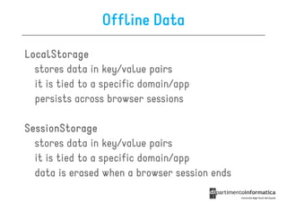 Offline Data
LocalStorage
  stores data in key/value pairs
  it is tied to a specific domain/app
  persists across browser sessions

SessionStorage
  stores data in key/value pairs
  it is tied to a specific domain/app
  data is erased when a browser session ends
 