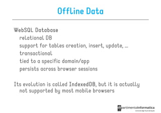 Offline Data
WebSQL Database
 relational DB
 support for tables creation, insert, update, …
 transactional
 tied to a specific domain/app
 persists across browser sessions

Its evolution is called IndexedDB but it is actually
                        IndexedDB,
  not supported by most mobile browsers
 