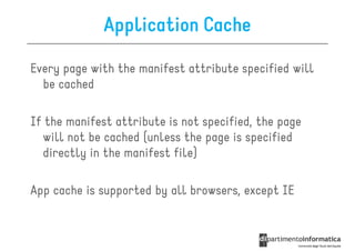 Application Cache

Every page with the manifest attribute specified will
  be cached

If the manifest attribute is not specified, the page
  will not be cached (unless the page is specified
  directly in the manifest file)

App cache is supported by all browsers, except IE
 