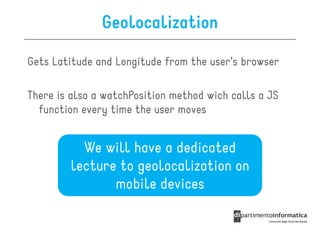 Geolocalization

Gets Latitude and Longitude from the user’s browser

There is also a watchPosition method wich calls a JS
  function every time the user moves


          We will have a dedicated
        lecture to geolocalization on
               mobile devices
 