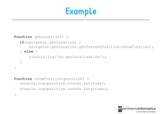 Example

function getLocation() {
   if(navigator.geolocation) {
       navigator.geolocation.getCurrentPosition(showPosition);
   } else {
       console.log(‘no geolocalization’);
   }
}

function showPosition(position) {
   console.log(position.coords.latitude);
   console.log(position.coords.longitude);
}
 