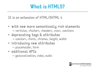 What is HTML5?
It is an extension of HTML/XHTML 4

• with new more semantically rich elements
  – <article>, <footer>, <header>, <nav>, <section>
• deprecating tags & attributes
  – <center>, <font>, <frame>, height, width
• introducing new attributes
  – placeholder, form
• additional APIs
  – geolocalization, video, audio
 