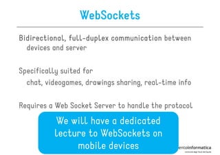 WebSockets
Bidirectional, full-duplex communication between
               full-
  devices and server

Specifically suited for
  chat, videogames, drawings sharing, real-time info

Requires a Web Socket Server to handle the protocol
          We will have a dedicated
          lecture to WebSockets on
               mobile devices
 