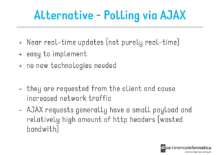 Alternative - Polling via AJAX

+ Near real-time updates (not purely real-time)
+ easy to implement
+ no new technologies needed

- they are requested from the client and cause
  increased network traffic
- AJAX requests generally have a small payload and
  relatively high amount of http headers (wasted
  bandwith)
 