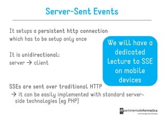 Server-Sent Events
It setups a persistent http connection
which has to be setup only once
                                       We will have a
It is unidirectional:
      unidirectional:                    dedicated
server     client                      lecture to SSE
                                         on mobile
                                           devices
SSEs are sent over traditional HTTP
    it can be easily implemented with standard server-
  side technologies (eg PHP)
 