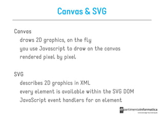 Canvas & SVG

Canvas
  draws 2D graphics, on the fly
  you use Javascript to draw on the canvas
  rendered pixel by pixel

SVG
  describes 2D graphics in XML
  every element is available within the SVG DOM
  JavaScript event handlers for an element
 