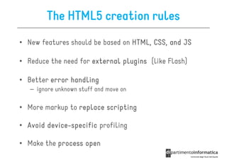 The HTML5 creation rules
• New features should be based on HTML, CSS, and JS

• Reduce the need for external plugins (like Flash)

• Better error handling
   – ignore unknown stuff and move on

• More markup to replace scripting

• Avoid device-specific profiling
        device-

• Make the process open
 