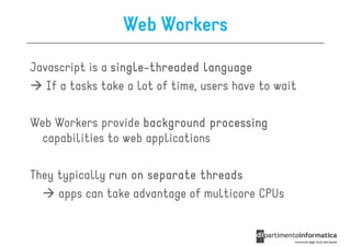 Web Workers

Javascript is a single-threaded language
                single-
   If a tasks take a lot of time, users have to wait

Web Workers provide background processing
  capabilities to web applications

They typically run on separate threads
     apps can take advantage of multicore CPUs
 