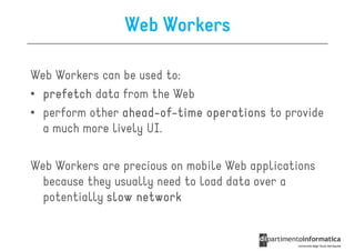 Web Workers

Web Workers can be used to:
• prefetch data from the Web
• perform other ahead-of-time operations to provide
                ahead-of-
  a much more lively UI.

Web Workers are precious on mobile Web applications
  because they usually need to load data over a
  potentially slow network
 