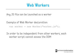 Web Workers

Any JS file can be launched as a worker

Example of Web Worker declaration:
  var worker = new Worker(“worker.js”);


In order to be independent from other workers, each
  worker script cannot access the DOM
 