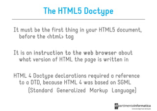 The HTML5 Doctype
It must be the first thing in your HTML5 document,
  before the <html> tag

It is an instruction to the web browser about
  what version of HTML the page is written in

HTML 4 Doctype declarations required a reference
  to a DTD, because HTML 4 was based on SGML
      (Standard Generalized Markup Language)
 