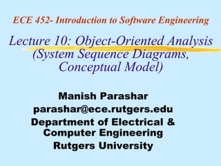 ECE 452- Introduction to Software Engineering

Lecture 10: Object-Oriented Analysis
    (System Sequence Diagrams,
         Conceptual Model)

        Manish Parashar
    parashar@ece.rutgers.edu
    Department of Electrical &
      Computer Engineering
       Rutgers University
 