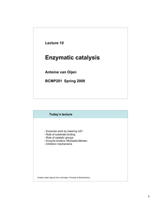 Lecture 10



         Enzymatic catalysis

         Antoine van Oijen

         BCMP201 Spring 2008




              Today’s lecture




        - Enzymes work by lowering ΔG‡
        - Role of substrate binding
        - Role of catalytic groups
        - Enzyme kinetics: Michaelis-Menten
        - Inhibition mechanisms




(Unless noted, figures from Lehninger; Principle of Biochemistry)




                                                                    1
 
