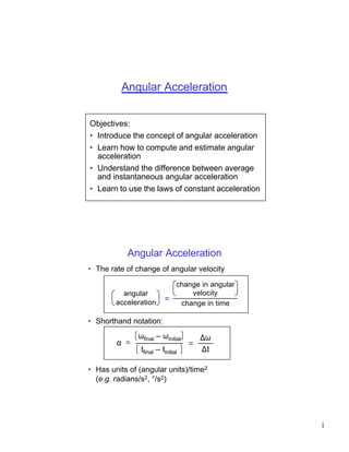 Angular Acceleration


Objectives:
• Introduce the concept of angular acceleration
• Learn how to compute and estimate angular
  acceleration
• Understand the difference between average
  and instantaneous angular acceleration
• Learn to use the laws of constant acceleration




           Angular Acceleration
• The rate of change of angular velocity

                             change in angular
          angular                velocity
        acceleration       =
                              change in time

• Shorthand notation:
               ωfinal – ωinitial        ∆ω
        α =                         =
                tfinal – tinitial       ∆t

• Has units of (angular units)/time2
  (e.g. radians/s2, °/s2)




                                                   1
 