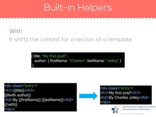 <div class="entry“>
<h1>{{title}}</h1>
{{#with author}}
<h2>By {{firstName}} {{lastName}}</h2>
{{/with}}
</div>
{ title: "My first post!",
author: { firstName: "Charles", lastName: "Jolley" }
}
<div class="entry“>
<h1>My first post!</h1>
<h2>By Charles Jolley</h2>
</div>
 
