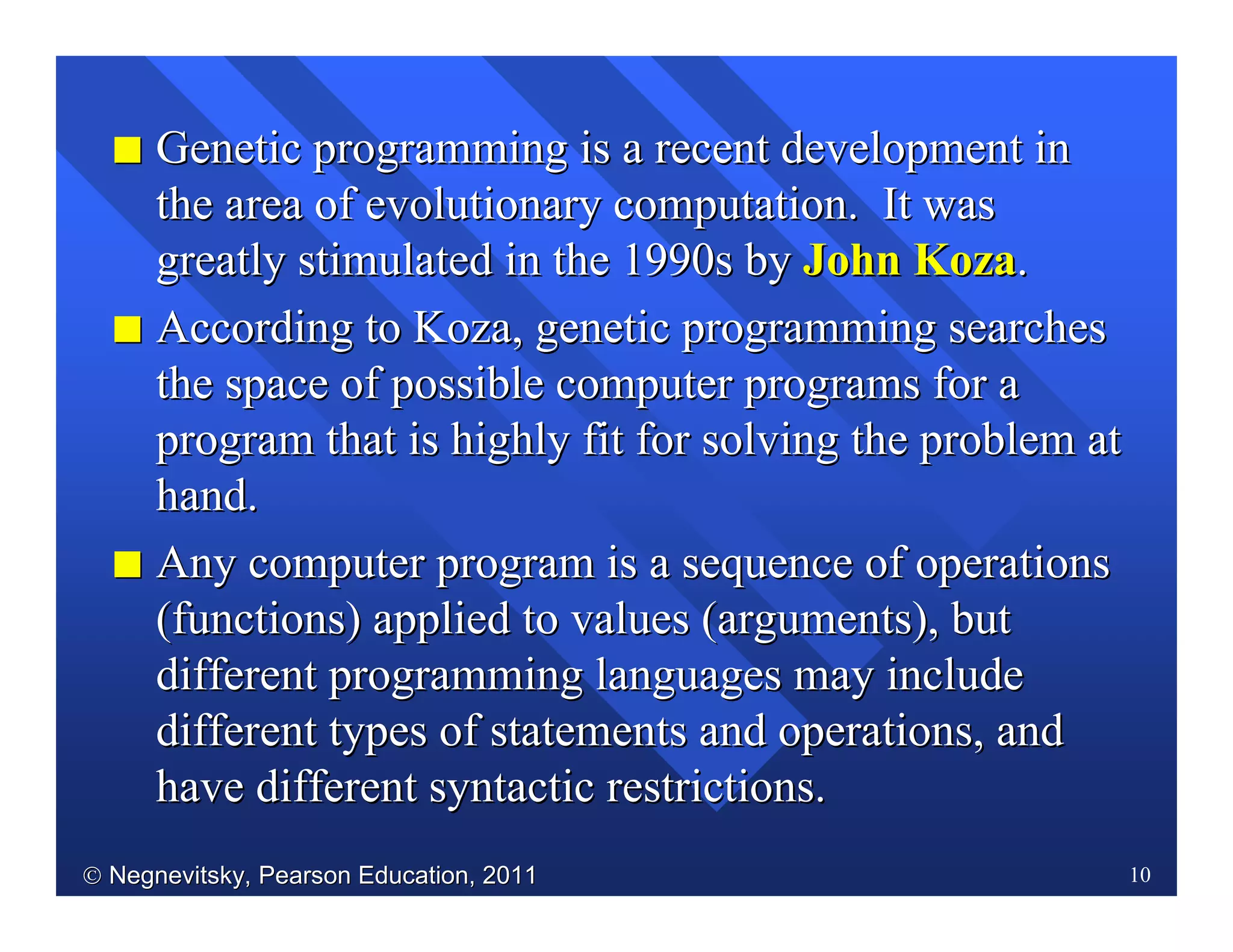  Negnevitsky, Pearson Education, 2011Negnevitsky, Pearson Education, 2011 10
II Genetic programming is a recent development inGenetic programming is a recent development in
the area of evolutionary computation. It wasthe area of evolutionary computation. It was
greatly stimulated in the 1990s bygreatly stimulated in the 1990s by John KozaJohn Koza..
II According to Koza, genetic programming searchesAccording to Koza, genetic programming searches
the space of possible computer programs for athe space of possible computer programs for a
program that is highly fit for solving the problem atprogram that is highly fit for solving the problem at
hand.hand.
II Any computer program is a sequence of operationsAny computer program is a sequence of operations
(functions) applied to values (arguments), but(functions) applied to values (arguments), but
different programming languages may includedifferent programming languages may include
different types of statements and operations, anddifferent types of statements and operations, and
have different syntactic restrictions.have different syntactic restrictions.
 
