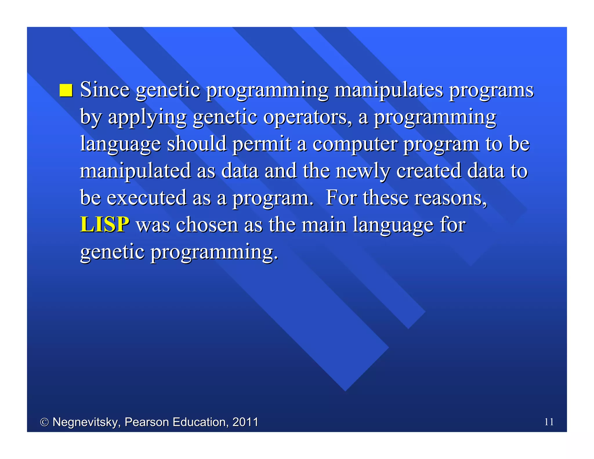  Negnevitsky, Pearson Education, 2011Negnevitsky, Pearson Education, 2011 11
II Since genetic programming manipulates programsSince genetic programming manipulates programs
by applying genetic operators, a programmingby applying genetic operators, a programming
language should permit a computer program to belanguage should permit a computer program to be
manipulated as data and the newly created data tomanipulated as data and the newly created data to
be executed as a program. For these reasons,be executed as a program. For these reasons,
LISPLISP was chosen as the main language forwas chosen as the main language for
genetic programming.genetic programming.
 