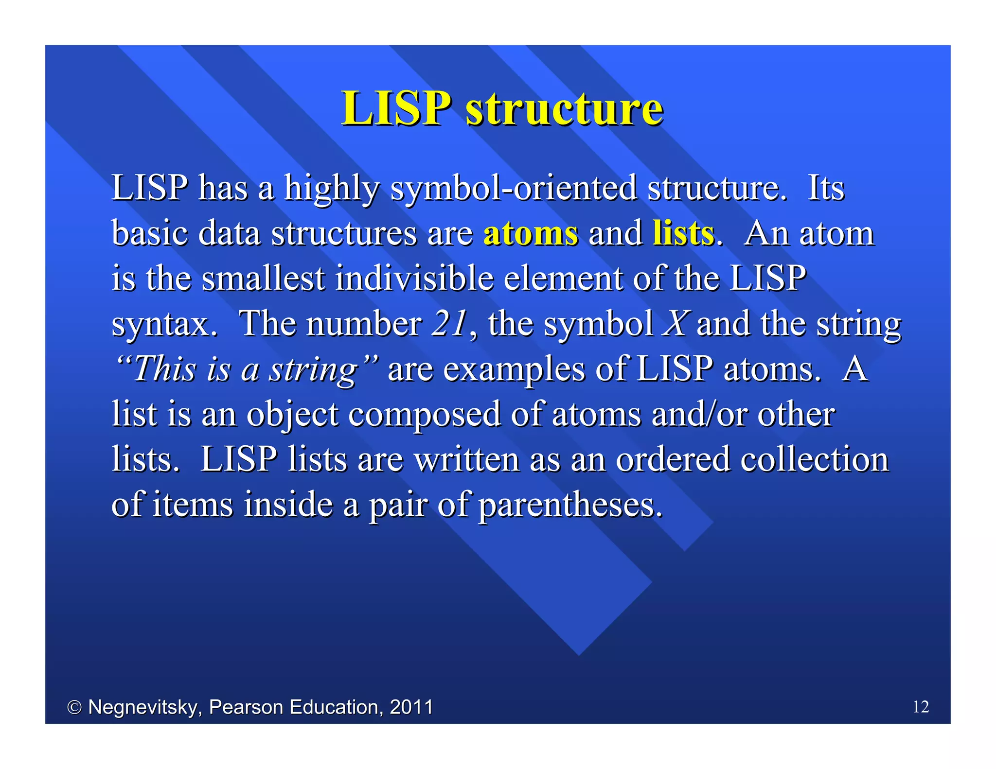  Negnevitsky, Pearson Education, 2011Negnevitsky, Pearson Education, 2011 12
LISP has a highly symbolLISP has a highly symbol--oriented structure. Itsoriented structure. Its
basic data structures arebasic data structures are atomsatoms andand listslists. An atom. An atom
is the smallest indivisible element of the LISPis the smallest indivisible element of the LISP
syntax. The numbersyntax. The number 2121, the symbol, the symbol XX and the stringand the string
““This is a stringThis is a string”” are examples of LISP atoms. Aare examples of LISP atoms. A
list is an object composed of atoms and/or otherlist is an object composed of atoms and/or other
lists. LISP lists are written as an ordered collectionlists. LISP lists are written as an ordered collection
of items inside a pair of parentheses.of items inside a pair of parentheses.
LISP structureLISP structure
 