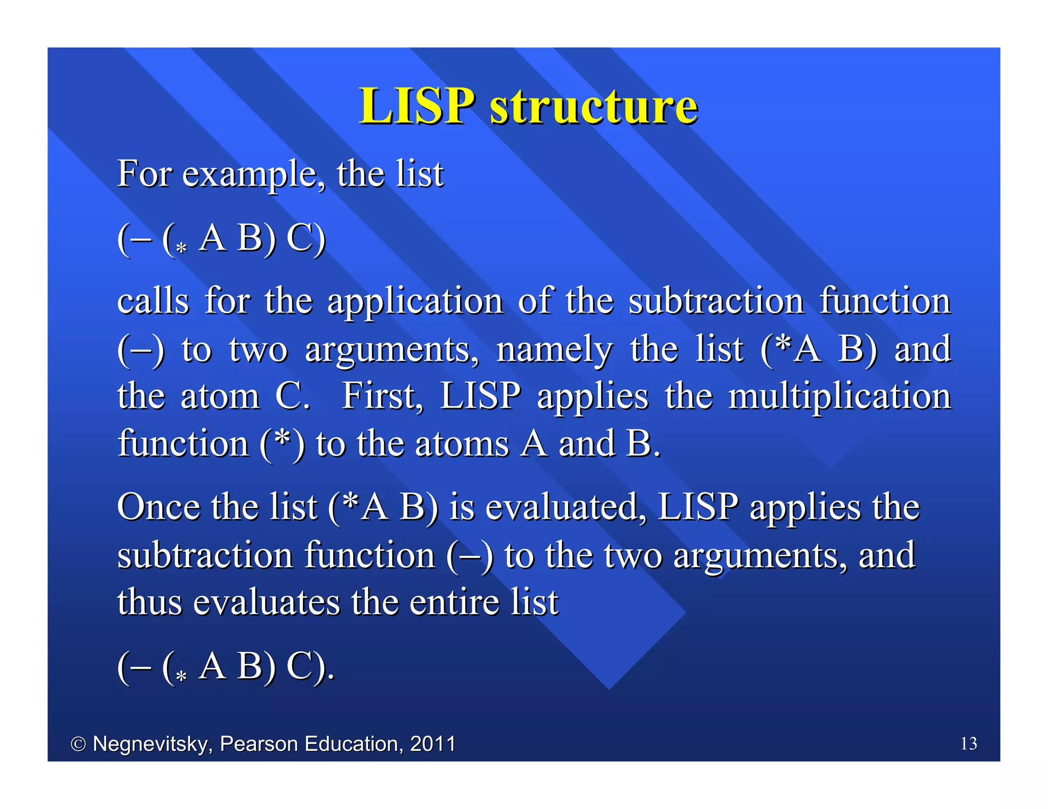  Negnevitsky, Pearson Education, 2011Negnevitsky, Pearson Education, 2011 13
For example, the listFor example, the list
((−− ((** A B) C)A B) C)
calls for the application of the subtraction functioncalls for the application of the subtraction function
((−−) to two arguments, namely the list (*A B) and) to two arguments, namely the list (*A B) and
the atom C. First, LISP applies the multiplicationthe atom C. First, LISP applies the multiplication
function (*) to the atoms A and B.function (*) to the atoms A and B.
Once the list (*A B) is evaluated, LISP applies theOnce the list (*A B) is evaluated, LISP applies the
subtraction function (subtraction function (−−) to the two arguments, and) to the two arguments, and
thus evaluates the entire listthus evaluates the entire list
((−− ((** A B) C).A B) C).
LISP structureLISP structure
 