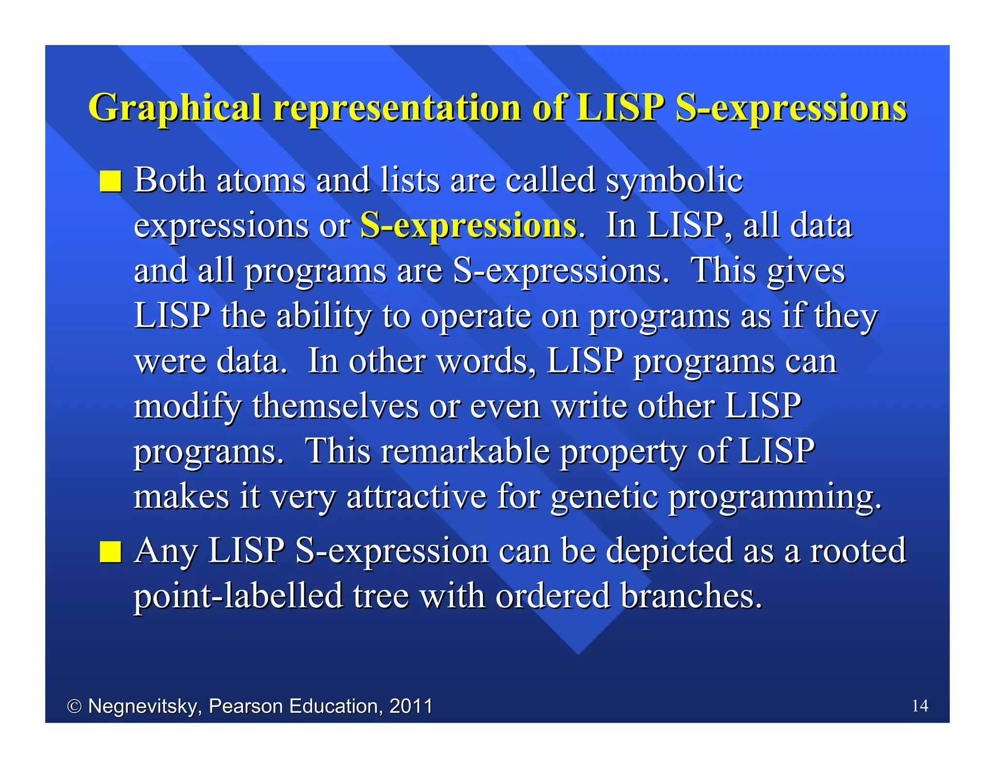  Negnevitsky, Pearson Education, 2011Negnevitsky, Pearson Education, 2011 14
Graphical representation of LISP SGraphical representation of LISP S--expressionsexpressions
II Both atoms and lists are called symbolicBoth atoms and lists are called symbolic
expressions orexpressions or SS--expressionsexpressions. In LISP, all data. In LISP, all data
and all programs are Sand all programs are S--expressions. This givesexpressions. This gives
LISP the ability to operate on programs as if theyLISP the ability to operate on programs as if they
were data. In other words, LISP programs canwere data. In other words, LISP programs can
modify themselves or even write other LISPmodify themselves or even write other LISP
programs. This remarkable property of LISPprograms. This remarkable property of LISP
makes it very attractive for genetic programmingmakes it very attractive for genetic programming..
II Any LISP SAny LISP S--expression can be depicted as a rootedexpression can be depicted as a rooted
pointpoint--labelled tree with ordered branches.labelled tree with ordered branches.
 
