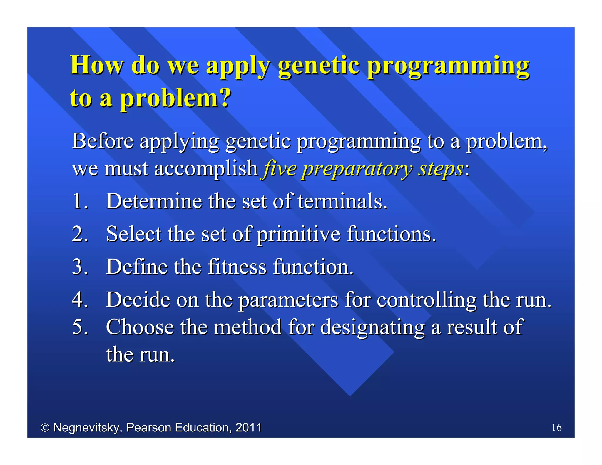 Negnevitsky, Pearson Education, 2011Negnevitsky, Pearson Education, 2011 16
How do we apply genetic programmingHow do we apply genetic programming
to a problem?to a problem?
BeforeBefore applying genetic programming to a problem,applying genetic programming to a problem,
we must accomplishwe must accomplish five preparatory stepsfive preparatory steps::
1.1. Determine the set of terminals.Determine the set of terminals.
2.2. Select the set of primitive functions.Select the set of primitive functions.
3.3. Define the fitness function.Define the fitness function.
4.4. Decide on the parameters for controlling the run.Decide on the parameters for controlling the run.
5.5. Choose the method for designating a result ofChoose the method for designating a result of
the runthe run..
 