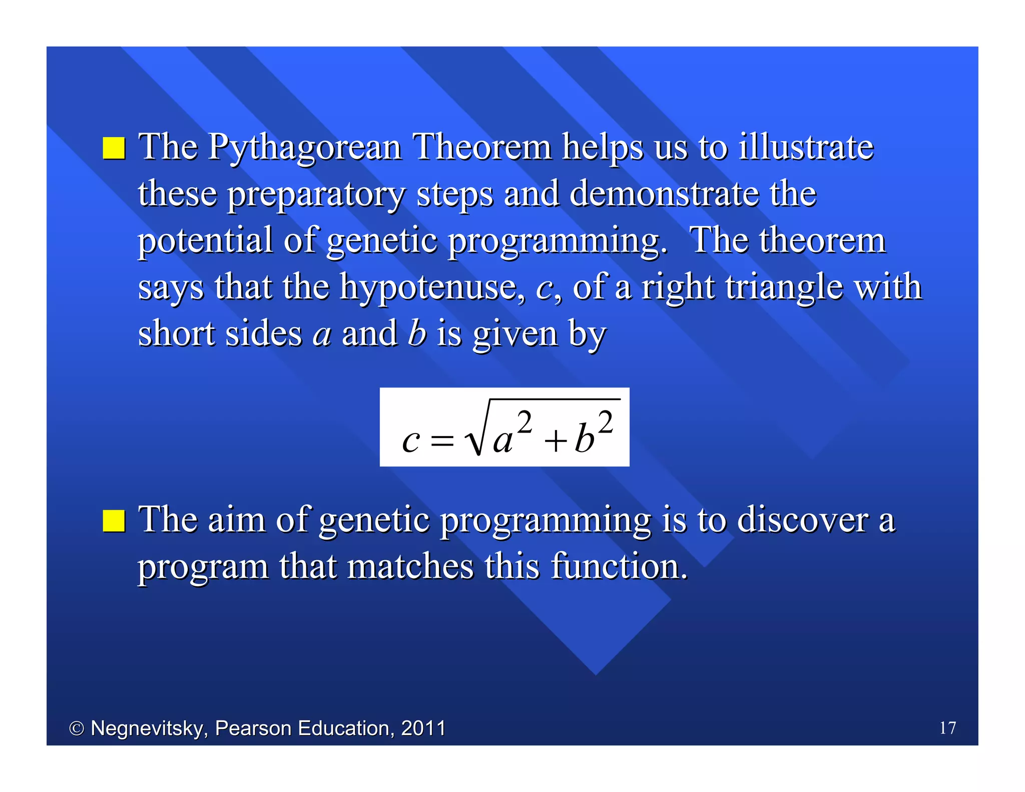  Negnevitsky, Pearson Education, 2011Negnevitsky, Pearson Education, 2011 17
II The Pythagorean Theorem helps us to illustrateThe Pythagorean Theorem helps us to illustrate
these preparatory steps and demonstrate thethese preparatory steps and demonstrate the
potential of genetic programming. The theorempotential of genetic programming. The theorem
says that the hypotenuse,says that the hypotenuse, cc, of a right triangle with, of a right triangle with
short sidesshort sides aa andand bb is given byis given by
22
bac +=
II The aim of genetic programming is to discover aThe aim of genetic programming is to discover a
program that matches this function.program that matches this function.
 