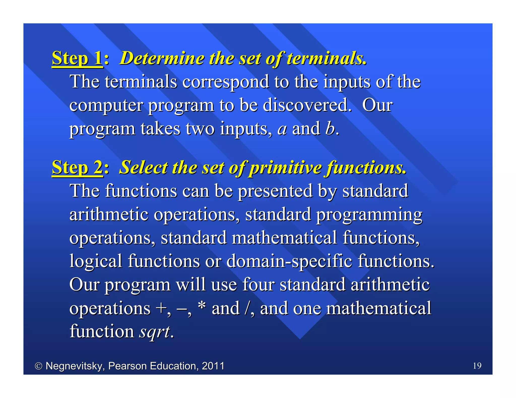  Negnevitsky, Pearson Education, 2011Negnevitsky, Pearson Education, 2011 19
Step 1Step 1:: Determine the set of terminals.Determine the set of terminals.
TheThe terminals correspond to the inputs of theterminals correspond to the inputs of the
computer program to be discovered. Ourcomputer program to be discovered. Our
program takes two inputs,program takes two inputs, aa andand bb..
Step 2Step 2:: SelectSelect the set of primitive functions.the set of primitive functions.
TheThe functions can be presented by standardfunctions can be presented by standard
arithmetic operations, standard programmingarithmetic operations, standard programming
operations, standard mathematical functions,operations, standard mathematical functions,
logical functions or domainlogical functions or domain--specific functions.specific functions.
Our program will use four standard arithmeticOur program will use four standard arithmetic
operations +,operations +, −−, * and, * and //, and one mathematical, and one mathematical
functionfunction sqrtsqrt..
 