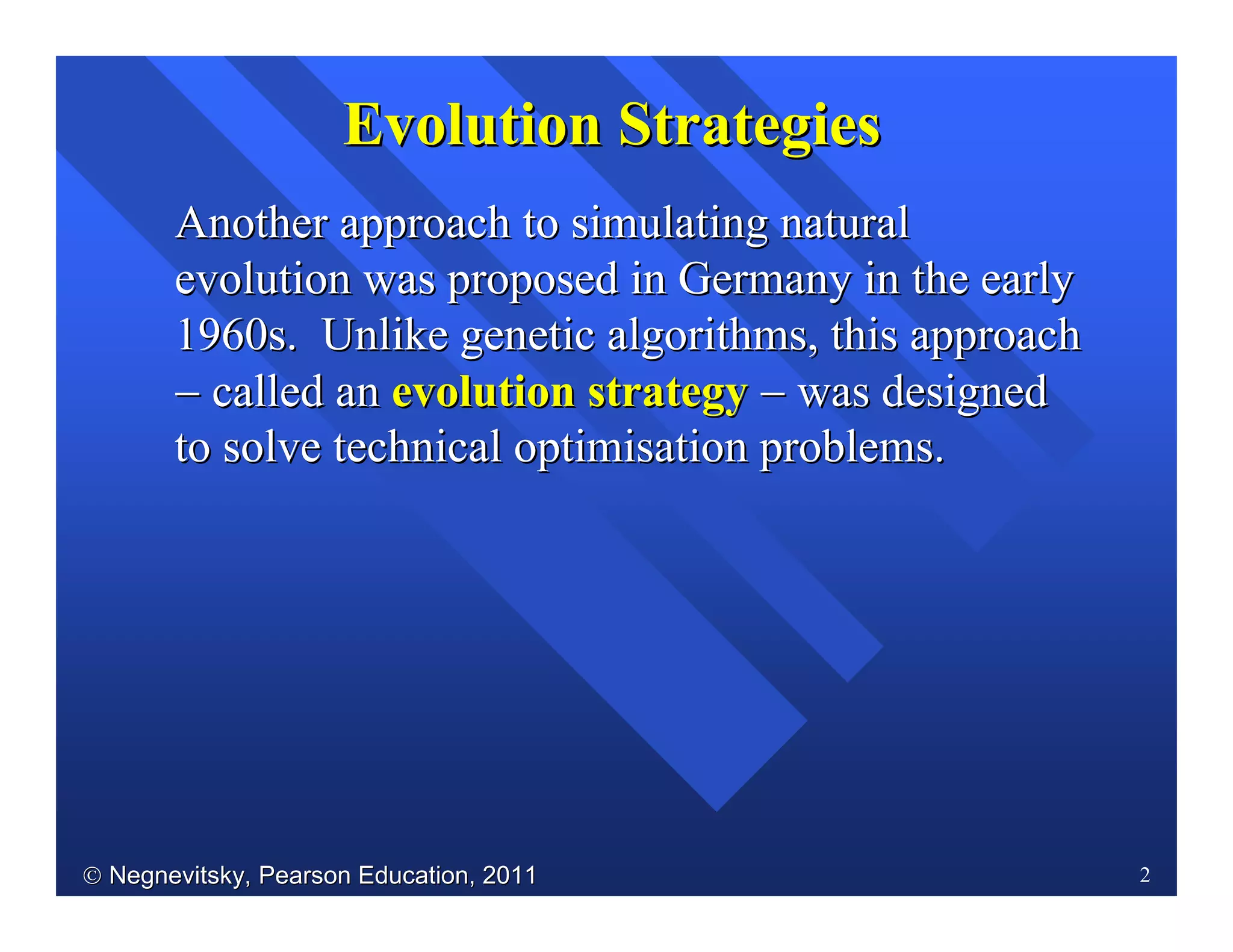  Negnevitsky, Pearson Education, 2011Negnevitsky, Pearson Education, 2011 2
AnotherAnother approach to simulating naturalapproach to simulating natural
evolution was proposed in Germany in the earlyevolution was proposed in Germany in the early
1960s. Unlike genetic algorithms, this approach1960s. Unlike genetic algorithms, this approach
−− called ancalled an evolution strategyevolution strategy −− was designedwas designed
to solve technical optimisation problems.to solve technical optimisation problems.
Evolution StrategiesEvolution Strategies
 