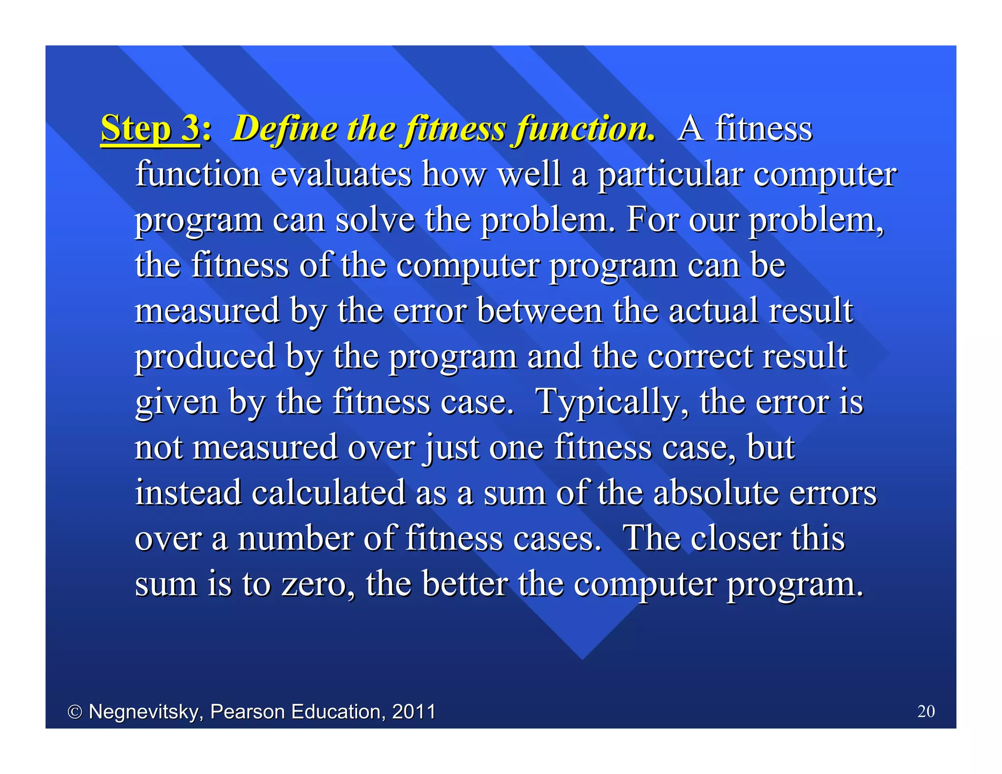  Negnevitsky, Pearson Education, 2011Negnevitsky, Pearson Education, 2011 20
Step 3Step 3:: Define the fitness function.Define the fitness function. A fitnessA fitness
function evaluates how well a particular computerfunction evaluates how well a particular computer
program can solve the problem. For our problem,program can solve the problem. For our problem,
the fitness of the computer program can bethe fitness of the computer program can be
measured by the error between the actual resultmeasured by the error between the actual result
produced by the program and the correct resultproduced by the program and the correct result
given by the fitness case. Typically, the error isgiven by the fitness case. Typically, the error is
not measured over just one fitness case, butnot measured over just one fitness case, but
instead calculated as a sum of the absolute errorsinstead calculated as a sum of the absolute errors
over a number of fitness cases. The closer thisover a number of fitness cases. The closer this
sum is to zero, the better the computer program.sum is to zero, the better the computer program.
 