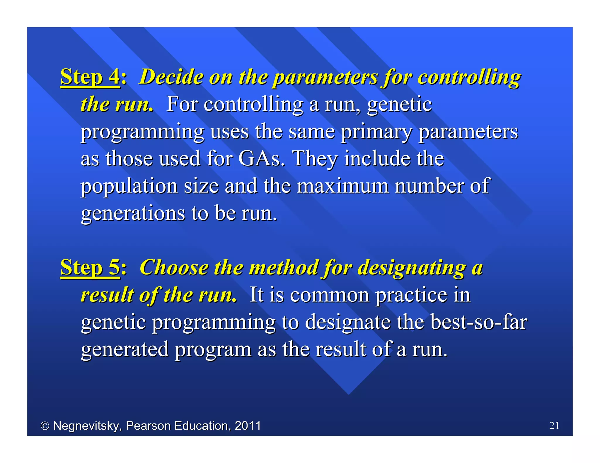  Negnevitsky, Pearson Education, 2011Negnevitsky, Pearson Education, 2011 21
Step 4Step 4:: Decide on the parameters for controllingDecide on the parameters for controlling
the run.the run. For controlling a run, geneticFor controlling a run, genetic
programming uses the same primary parametersprogramming uses the same primary parameters
as those used for GAs. They include theas those used for GAs. They include the
population size and the maximum number ofpopulation size and the maximum number of
generations to be run.generations to be run.
Step 5Step 5:: Choose the method for designating aChoose the method for designating a
result of the run.result of the run. It is common practice inIt is common practice in
genetic programming to designate the bestgenetic programming to designate the best--soso--farfar
generated program as the result of a run.generated program as the result of a run.
 