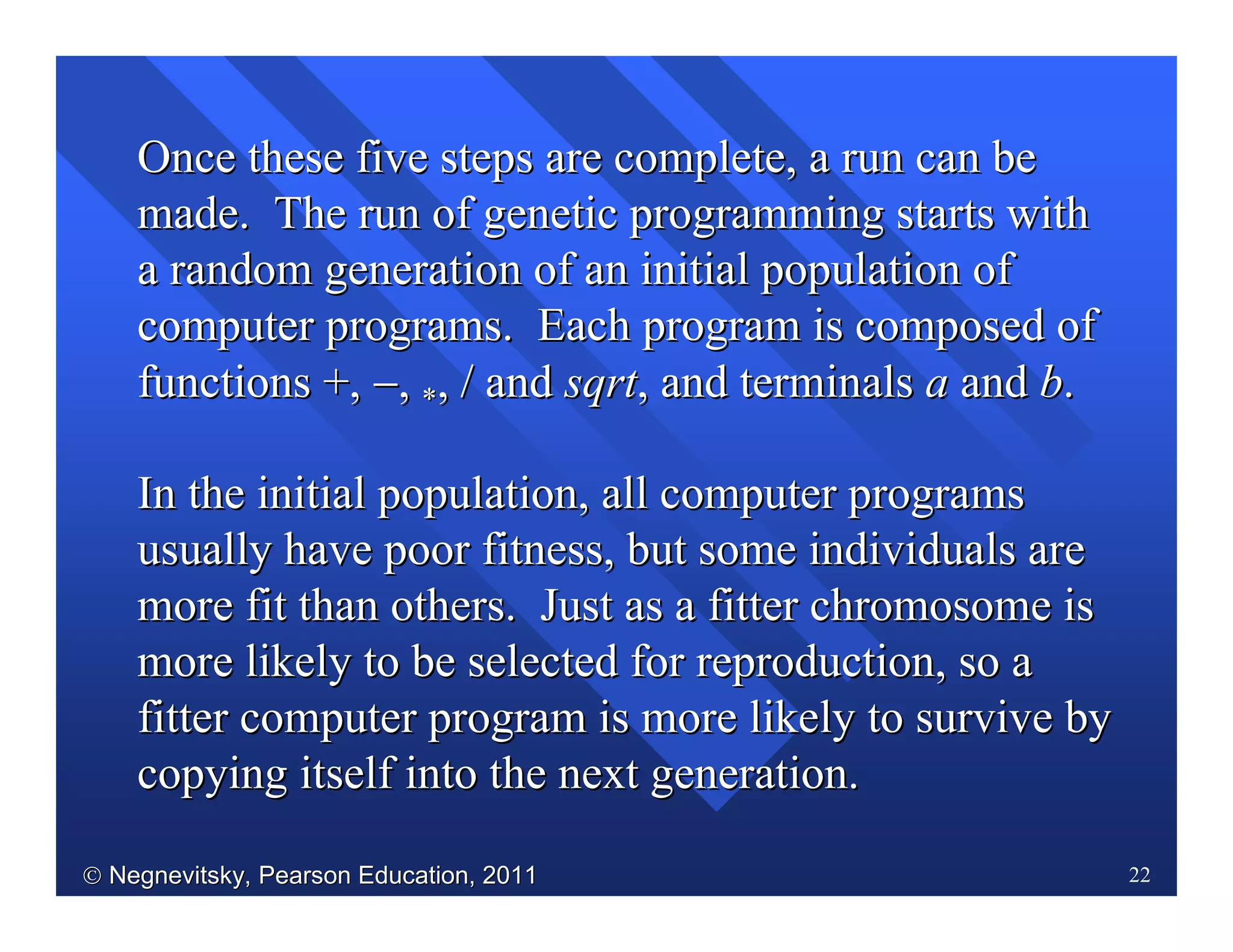  Negnevitsky, Pearson Education, 2011Negnevitsky, Pearson Education, 2011 22
Once these five steps are complete, a run can beOnce these five steps are complete, a run can be
made. The run of genetic programming starts withmade. The run of genetic programming starts with
a random generation of an initial population ofa random generation of an initial population of
computer programs. Each programcomputer programs. Each program is composed ofis composed of
functions +,functions +, −−,, **,, // andand sqrtsqrt, and terminals, and terminals aa andand bb..
In the initial population, all computer programsIn the initial population, all computer programs
usually have poor fitness, but some individuals areusually have poor fitness, but some individuals are
more fit than others. Just as a fitter chromosome ismore fit than others. Just as a fitter chromosome is
more likely to be selected for reproduction, so amore likely to be selected for reproduction, so a
fitter computer program is more likely to survive byfitter computer program is more likely to survive by
copying itself into the next generation.copying itself into the next generation.
 