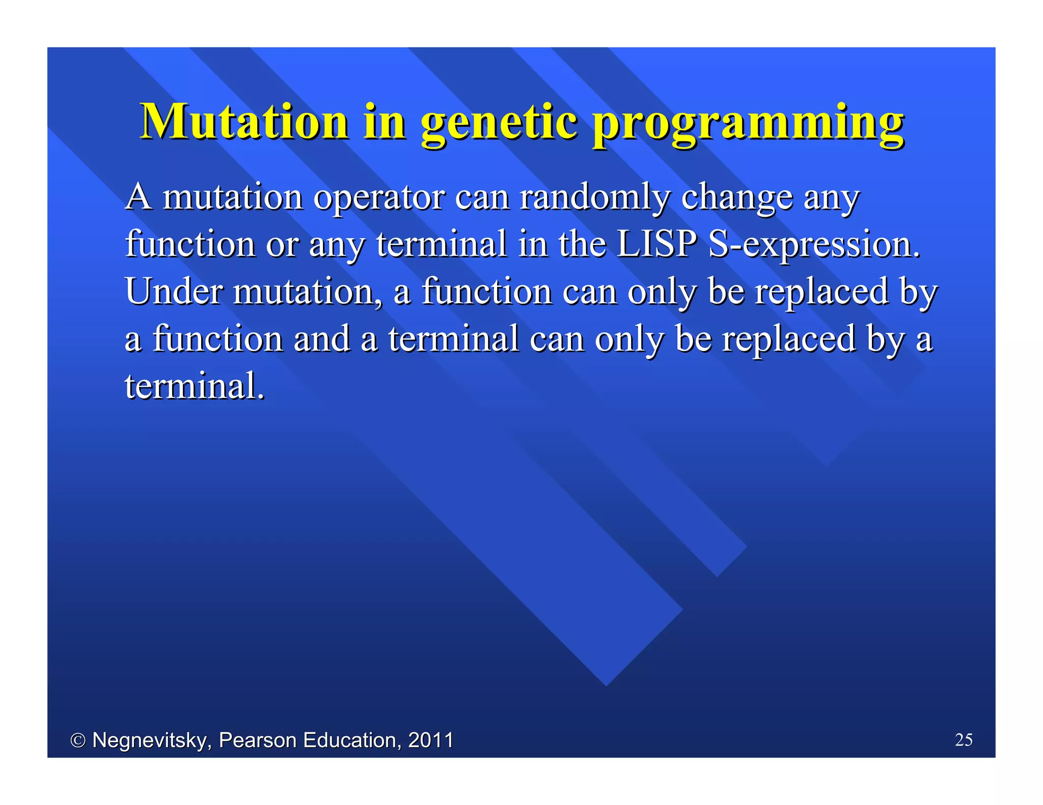  Negnevitsky, Pearson Education, 2011Negnevitsky, Pearson Education, 2011 25
Mutation in genetic programmingMutation in genetic programming
AA mutation operator can randomly change anymutation operator can randomly change any
function or any terminal in the LISP Sfunction or any terminal in the LISP S--expression.expression.
Under mutation, a function can only be replaced byUnder mutation, a function can only be replaced by
a function and a terminal can only be replaced by aa function and a terminal can only be replaced by a
terminal.terminal.
 