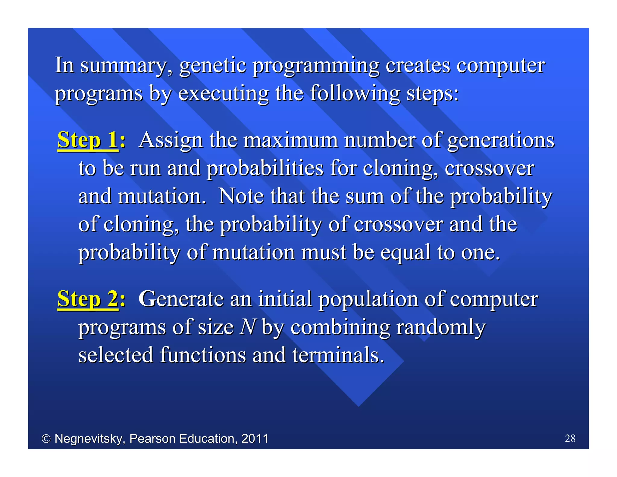  Negnevitsky, Pearson Education, 2011Negnevitsky, Pearson Education, 2011 28
Step 1Step 1:: Assign the maximum number of generationsAssign the maximum number of generations
to be run and probabilities for cloning, crossoverto be run and probabilities for cloning, crossover
and mutation. Note that the sum of the probabilityand mutation. Note that the sum of the probability
of cloning, the probability of crossover and theof cloning, the probability of crossover and the
probability of mutation must be equal to one.probability of mutation must be equal to one.
StepStep 22:: GGenerateenerate an initial population of computeran initial population of computer
programs of sizeprograms of size NN by combining randomlyby combining randomly
selected functions and terminals.selected functions and terminals.
In summary, genetic programming creates computerIn summary, genetic programming creates computer
programs by executing the following steps:programs by executing the following steps:
 