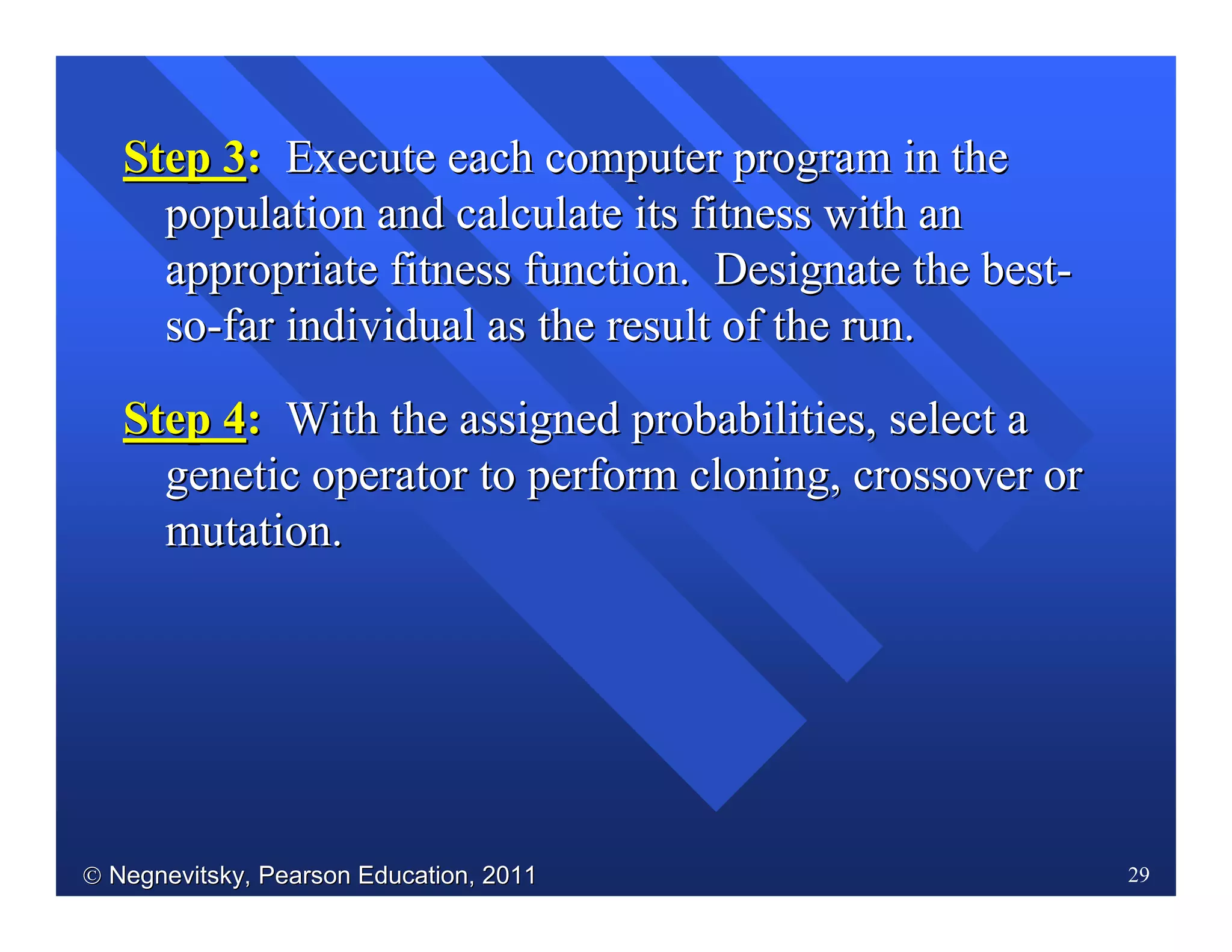  Negnevitsky, Pearson Education, 2011Negnevitsky, Pearson Education, 2011 29
Step 3Step 3:: Execute each computer program in theExecute each computer program in the
population and calculate its fitness with anpopulation and calculate its fitness with an
appropriate fitness function. Designate the bestappropriate fitness function. Designate the best--
soso--far individual as the result of the run.far individual as the result of the run.
Step 4Step 4:: With the assigned probabilities, select aWith the assigned probabilities, select a
genetic operator to perform cloning, crossover orgenetic operator to perform cloning, crossover or
mutation.mutation.
 