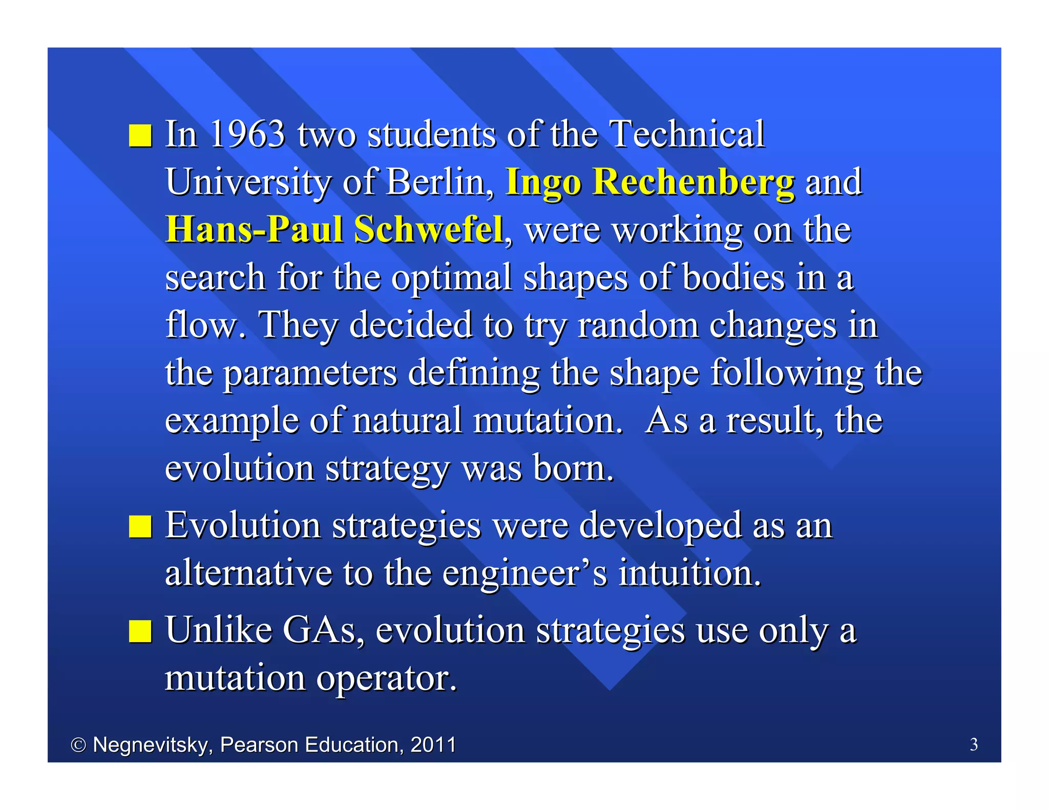  Negnevitsky, Pearson Education, 2011Negnevitsky, Pearson Education, 2011 3
II In 1963 two students of the TechnicalIn 1963 two students of the Technical
University of Berlin,University of Berlin, Ingo RechenbergIngo Rechenberg andand
HansHans--Paul SchwefelPaul Schwefel, were working on the, were working on the
search for the optimal shapes of bodies in asearch for the optimal shapes of bodies in a
flow. They decided to try random changes inflow. They decided to try random changes in
the parameters defining the shape following thethe parameters defining the shape following the
example of natural mutation. As a result, theexample of natural mutation. As a result, the
evolution strategyevolution strategy was born.was born.
II Evolution strategies were developed as anEvolution strategies were developed as an
alternative to the engineeralternative to the engineer’’s intuition.s intuition.
II UnlikeUnlike GAsGAs, evolution strategies use only a, evolution strategies use only a
mutation operator.mutation operator.
 