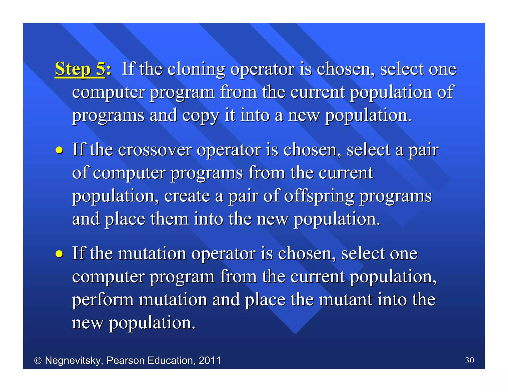  Negnevitsky, Pearson Education, 2011Negnevitsky, Pearson Education, 2011 30
Step 5Step 5:: If the cloning operator is chosen, select oneIf the cloning operator is chosen, select one
computer program from the current population ofcomputer program from the current population of
programs and copy it into a new population.programs and copy it into a new population.
•• If the crossover operator is chosen, select a pairIf the crossover operator is chosen, select a pair
of computer programs from the currentof computer programs from the current
population, create a pair of offspring programspopulation, create a pair of offspring programs
and place them into the new population.and place them into the new population.
•• If the mutation operator is chosen, select oneIf the mutation operator is chosen, select one
computer program from the current population,computer program from the current population,
perform mutation and place the mutant into theperform mutation and place the mutant into the
new population.new population.
 