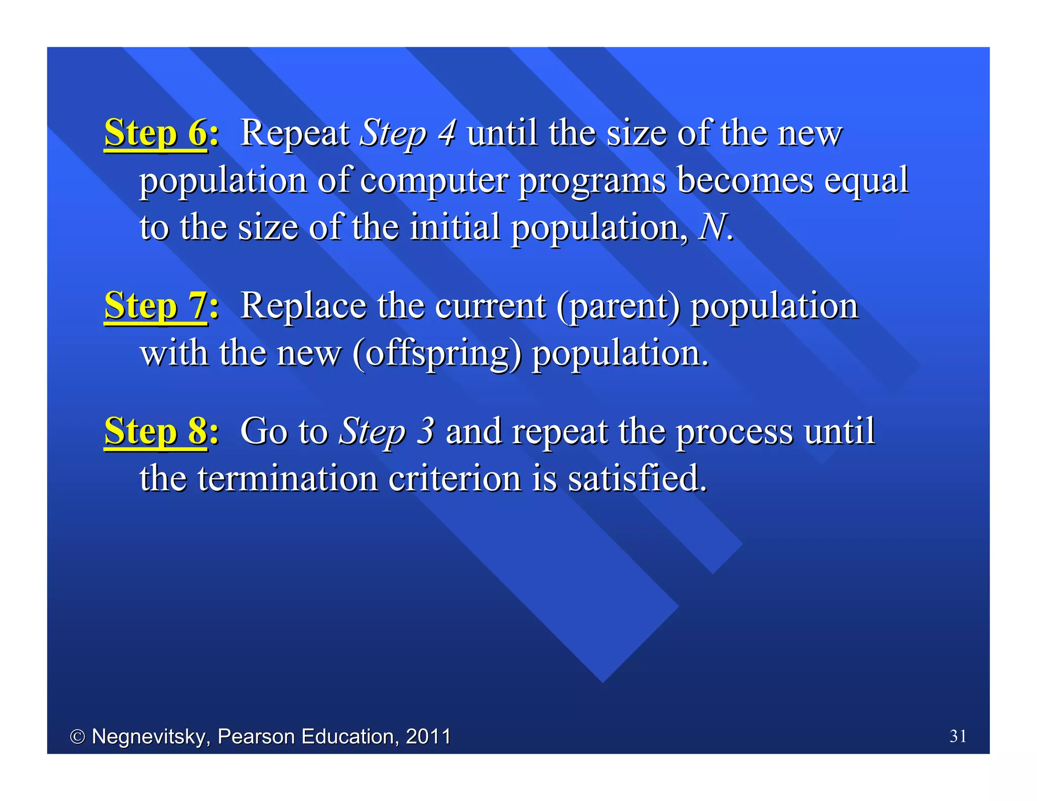  Negnevitsky, Pearson Education, 2011Negnevitsky, Pearson Education, 2011 31
Step 6Step 6:: RepeatRepeat Step 4Step 4 until the size of the newuntil the size of the new
population of computer programs becomes equalpopulation of computer programs becomes equal
to the size of the initial population,to the size of the initial population, NN..
Step 7Step 7:: Replace the current (parent) populationReplace the current (parent) population
with the new (offspring) population.with the new (offspring) population.
Step 8Step 8:: Go toGo to Step 3Step 3 and repeat the process untiland repeat the process until
the termination criterion is satisfied.the termination criterion is satisfied.
 