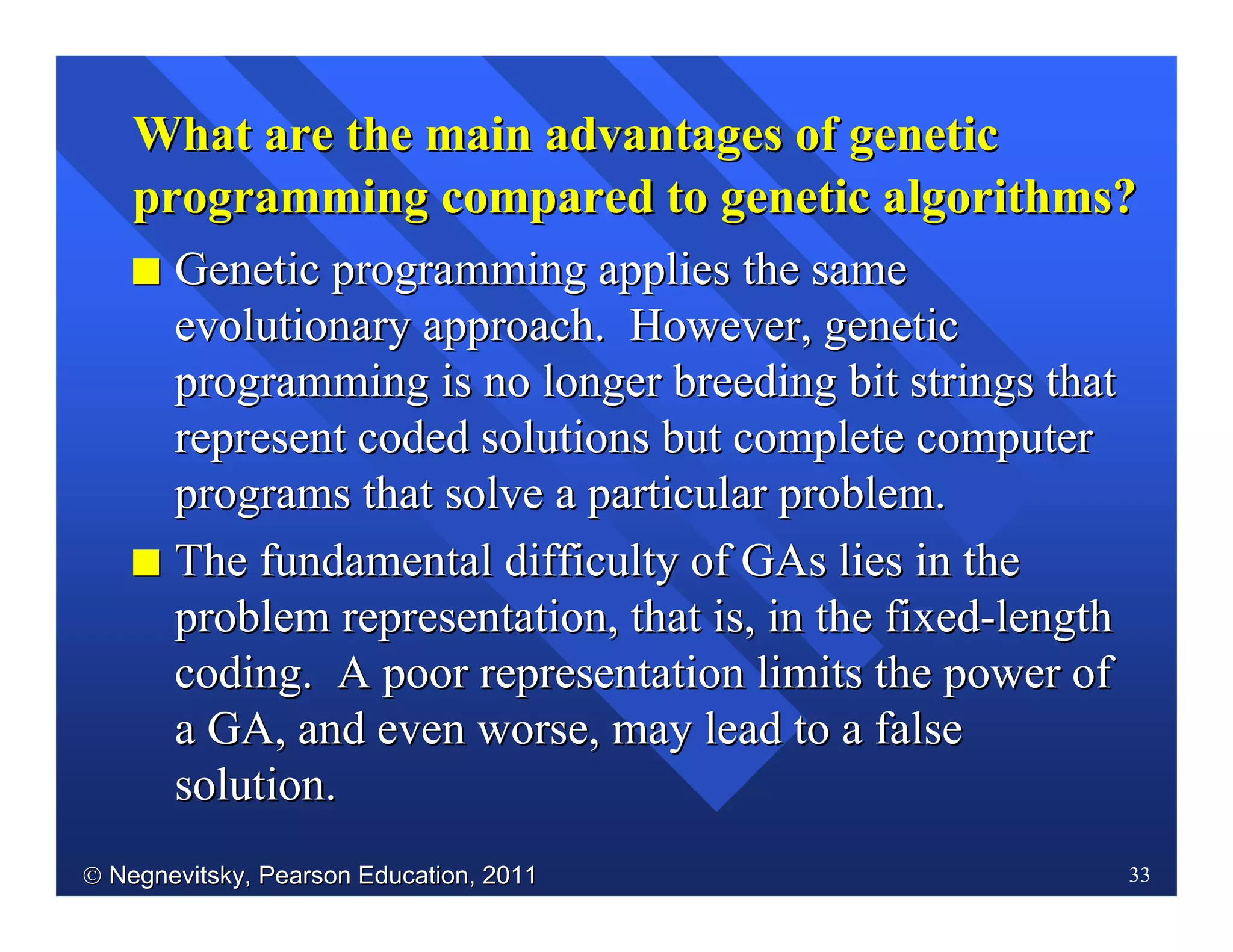  Negnevitsky, Pearson Education, 2011Negnevitsky, Pearson Education, 2011 33
What are the main advantages of geneticWhat are the main advantages of genetic
programming compared to genetic algorithms?programming compared to genetic algorithms?
II Genetic programming applies the sameGenetic programming applies the same
evolutionaryevolutionary approach. However, geneticapproach. However, genetic
programming is no longer breeding bit strings thatprogramming is no longer breeding bit strings that
represent coded solutions but complete computerrepresent coded solutions but complete computer
programs that solve a particular problem.programs that solve a particular problem.
II TheThe fundamental difficulty offundamental difficulty of GAsGAs lies in thelies in the
problem representation, that is, in the fixedproblem representation, that is, in the fixed--lengthlength
coding. A poor representation limits the power ofcoding. A poor representation limits the power of
a GA, and even worse, may lead to a falsea GA, and even worse, may lead to a false
solution.solution.
 