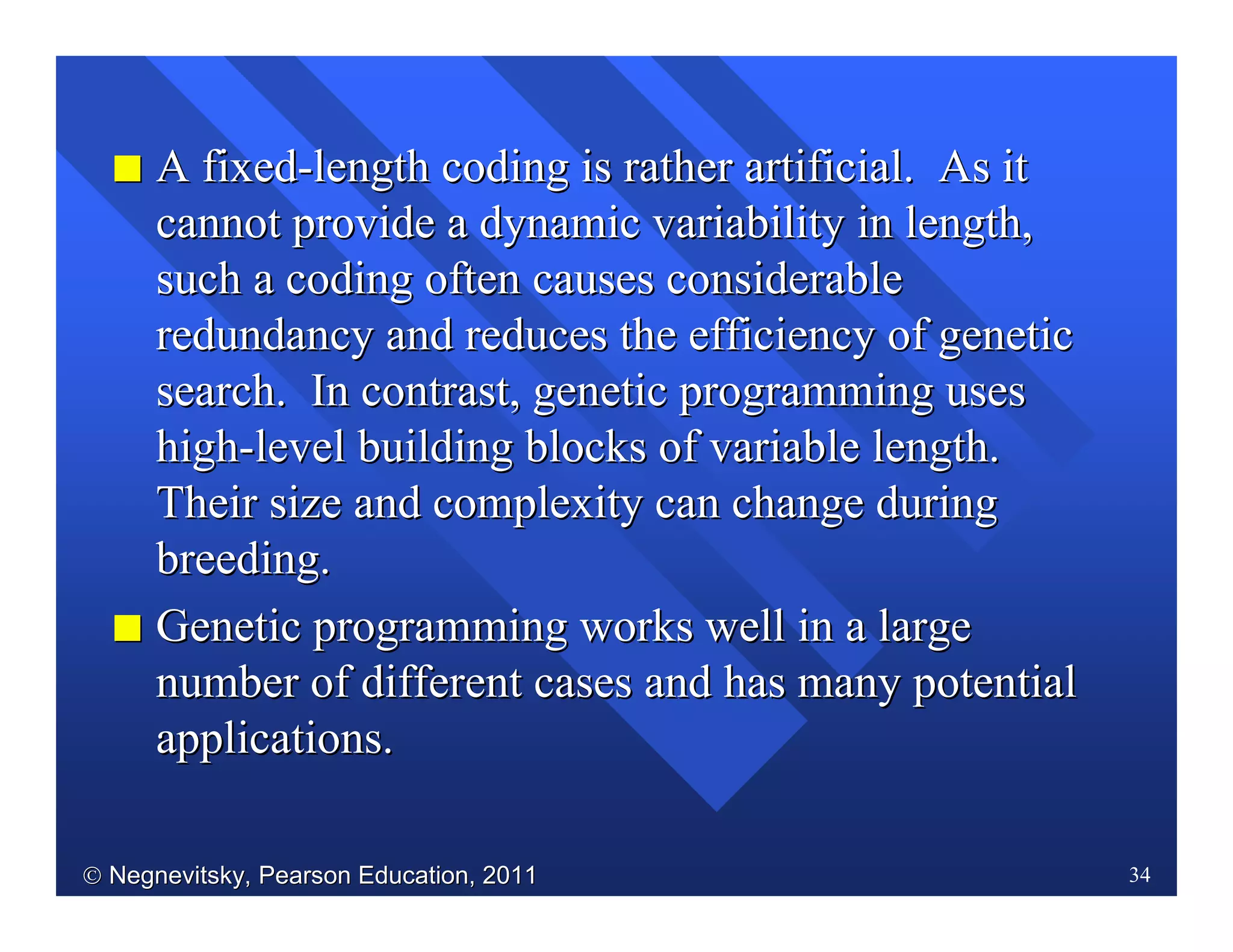  Negnevitsky, Pearson Education, 2011Negnevitsky, Pearson Education, 2011 34
II A fixedA fixed--length coding is rather artificial. As itlength coding is rather artificial. As it
cannot provide a dynamic variability in length,cannot provide a dynamic variability in length,
such a coding often causes considerablesuch a coding often causes considerable
redundancy and reduces the efficiency of geneticredundancy and reduces the efficiency of genetic
search. In contrast, genetic programming usessearch. In contrast, genetic programming uses
highhigh--level building blocks of variable length.level building blocks of variable length.
Their size and complexity can change duringTheir size and complexity can change during
breeding.breeding.
II Genetic programming works well in a largeGenetic programming works well in a large
number of different cases and has many potentialnumber of different cases and has many potential
applicationsapplications..
 