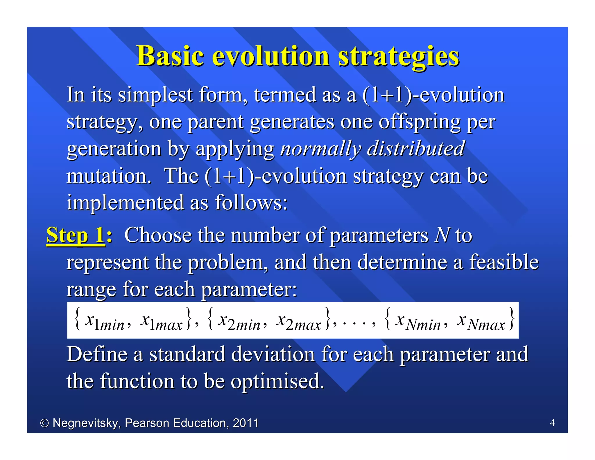  Negnevitsky, Pearson Education, 2011Negnevitsky, Pearson Education, 2011 4
In its simplest form, termed as a (1In its simplest form, termed as a (1++1)1)--evolutionevolution
strategy, one parent generates one offspring perstrategy, one parent generates one offspring per
generation by applyinggeneration by applying normally distributednormally distributed
mutation. The (1mutation. The (1++1)1)--evolution strategy can beevolution strategy can be
implemented as follows:implemented as follows:
Step 1Step 1:: Choose the number of parametersChoose the number of parameters NN toto
represent the problem, and then determine a feasiblerepresent the problem, and then determine a feasible
range for each parameter:range for each parameter:
Define a standard deviation for each parameter andDefine a standard deviation for each parameter and
the function to be optimisedthe function to be optimised..
Basic evolutionBasic evolution strategiesstrategies
{ }axmmin xx 11 , , { }axmmin xx 22 , , . . . , { }axmNminN xx ,
 