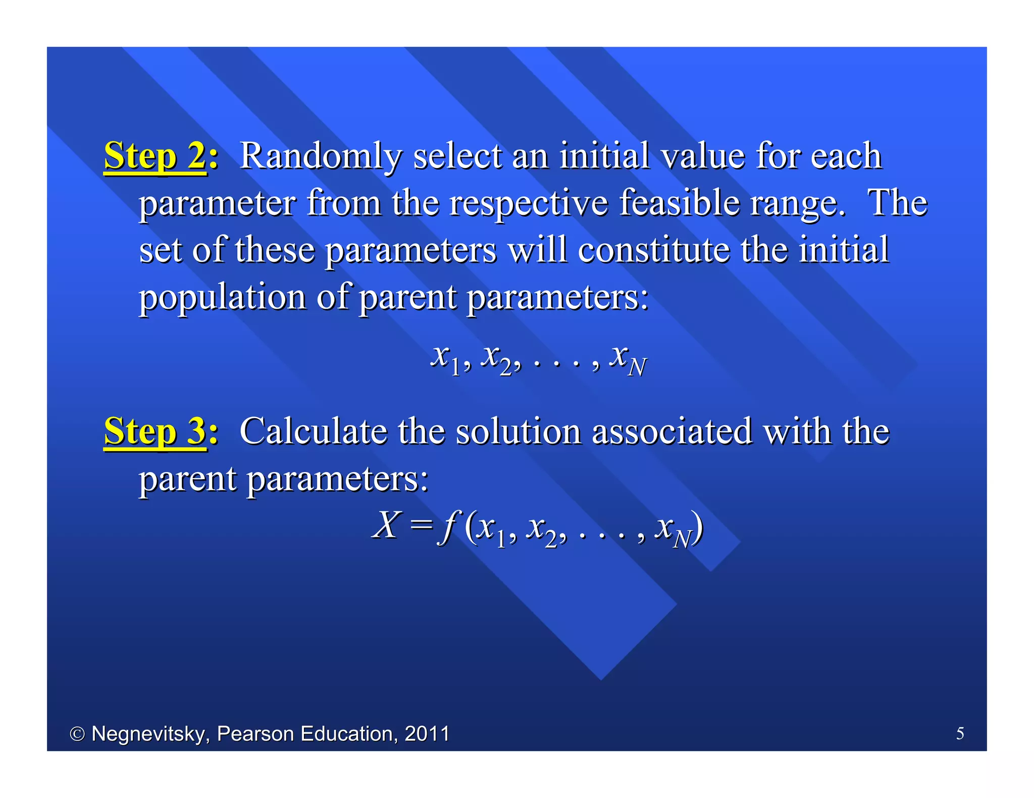  Negnevitsky, Pearson Education, 2011Negnevitsky, Pearson Education, 2011 5
Step 2Step 2:: Randomly select an initial value for eachRandomly select an initial value for each
parameter from the respective feasible range. Theparameter from the respective feasible range. The
set of these parameters will constitute the initialset of these parameters will constitute the initial
population of parent parameters:population of parent parameters:
xx11,, xx22, . . . ,, . . . , xxNN
Step 3Step 3:: Calculate the solution associated with theCalculate the solution associated with the
parent parameters:parent parameters:
X = fX = f ((xx11,, xx22, . . . ,, . . . , xxNN))
 