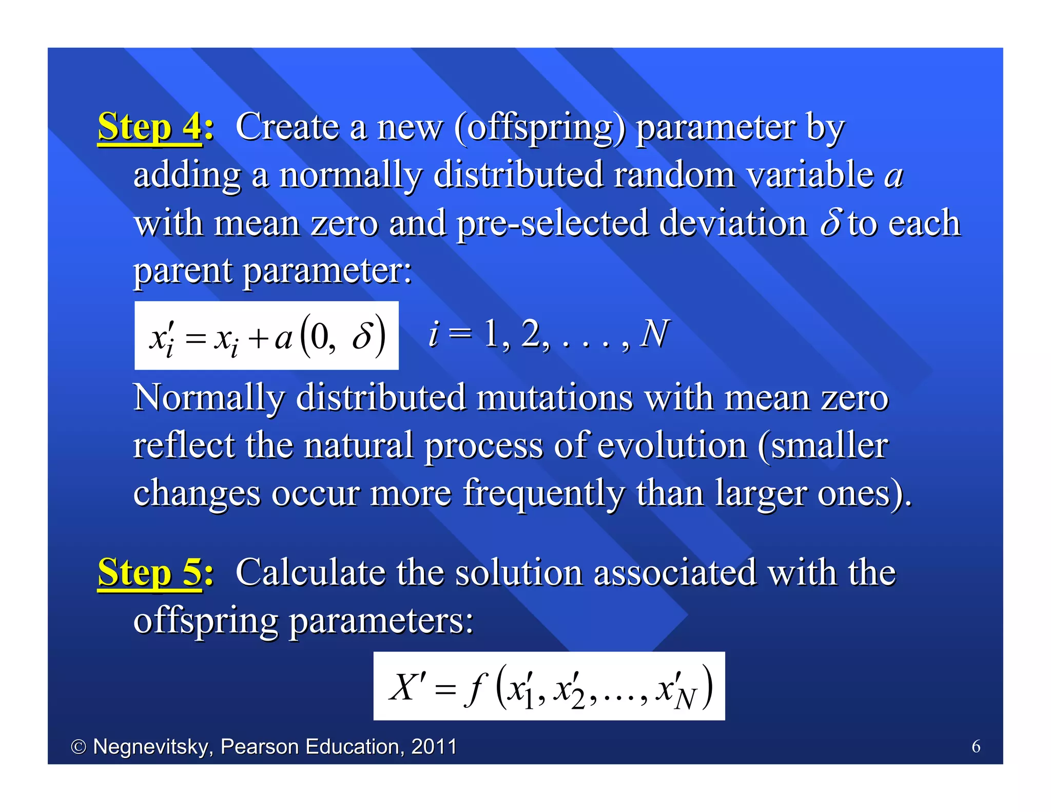  Negnevitsky, Pearson Education, 2011Negnevitsky, Pearson Education, 2011 6
Step 4Step 4:: Create a new (offspring) parameter byCreate a new (offspring) parameter by
adding a normally distributed random variableadding a normally distributed random variable aa
with meanwith mean zero and prezero and pre--selected deviationselected deviation δδ to eachto each
parent parameterparent parameter::
ii = 1, 2, . . . ,= 1, 2, . . . , NN
NormallyNormally distributed mutations with mean zerodistributed mutations with mean zero
reflect the natural process of evolutionreflect the natural process of evolution (smaller(smaller
changes occur more frequently than largerchanges occur more frequently than larger ones).ones).
Step 5Step 5:: CalculateCalculate the solution associated with thethe solution associated with the
offspring parameters:offspring parameters:
( )δ,0axx ii +=′
( )NxxxfX ′′′=′ ,...,, 21
 